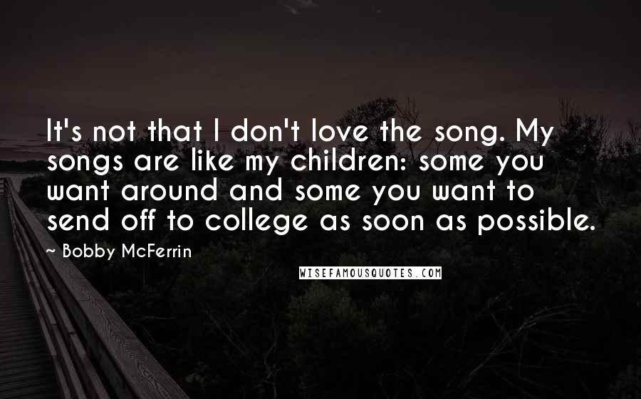 Bobby McFerrin Quotes: It's not that I don't love the song. My songs are like my children: some you want around and some you want to send off to college as soon as possible.