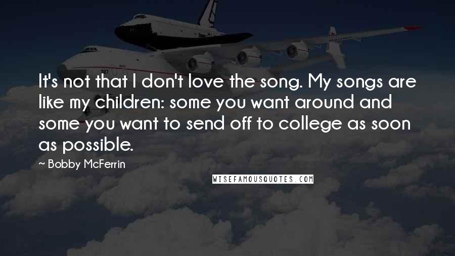 Bobby McFerrin Quotes: It's not that I don't love the song. My songs are like my children: some you want around and some you want to send off to college as soon as possible.