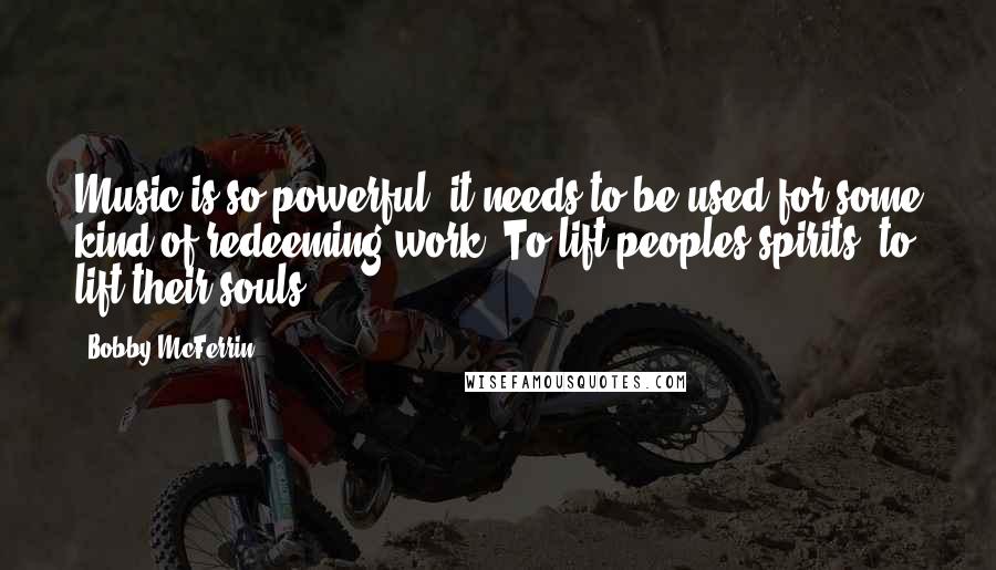 Bobby McFerrin Quotes: Music is so powerful, it needs to be used for some kind of redeeming work. To lift peoples spirits, to lift their souls.