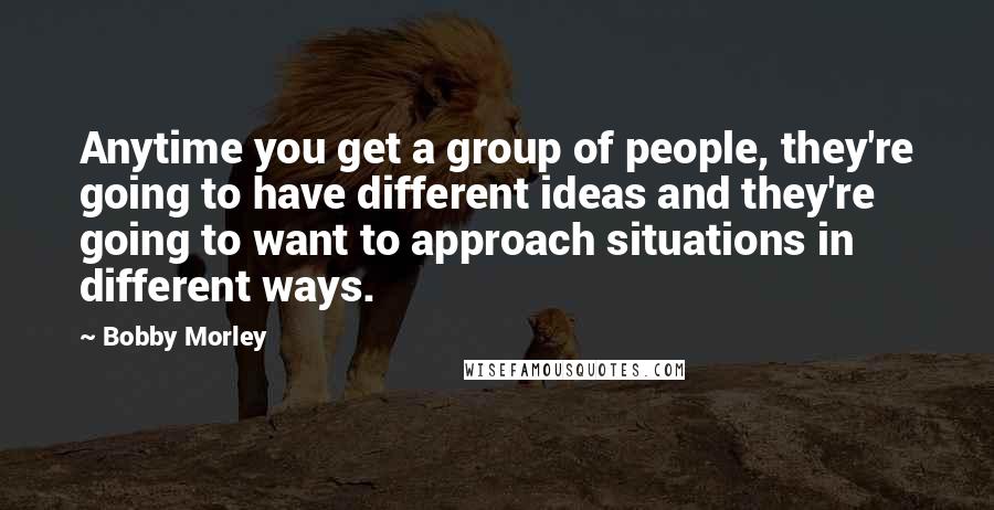 Bobby Morley Quotes: Anytime you get a group of people, they're going to have different ideas and they're going to want to approach situations in different ways.