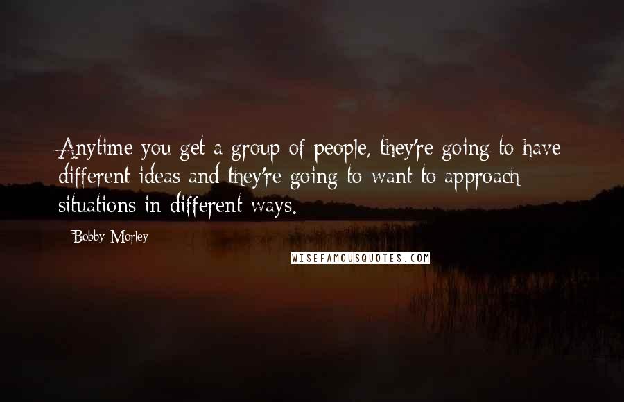 Bobby Morley Quotes: Anytime you get a group of people, they're going to have different ideas and they're going to want to approach situations in different ways.