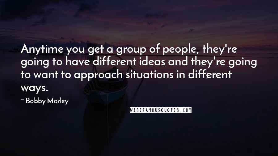 Bobby Morley Quotes: Anytime you get a group of people, they're going to have different ideas and they're going to want to approach situations in different ways.