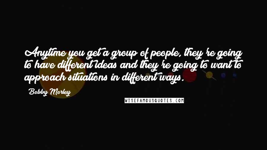 Bobby Morley Quotes: Anytime you get a group of people, they're going to have different ideas and they're going to want to approach situations in different ways.