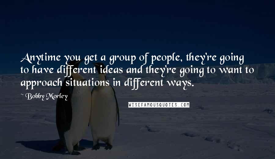 Bobby Morley Quotes: Anytime you get a group of people, they're going to have different ideas and they're going to want to approach situations in different ways.