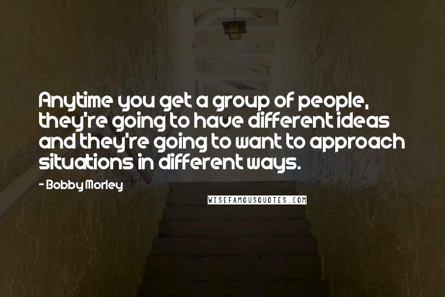 Bobby Morley Quotes: Anytime you get a group of people, they're going to have different ideas and they're going to want to approach situations in different ways.