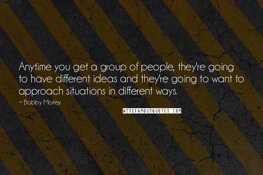 Bobby Morley Quotes: Anytime you get a group of people, they're going to have different ideas and they're going to want to approach situations in different ways.