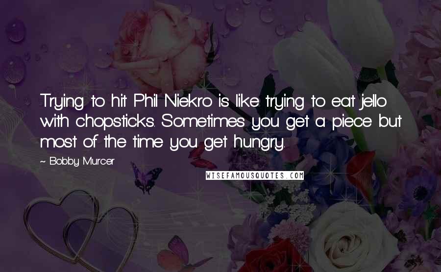 Bobby Murcer Quotes: Trying to hit Phil Niekro is like trying to eat jello with chopsticks. Sometimes you get a piece but most of the time you get hungry.