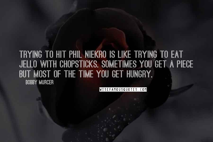 Bobby Murcer Quotes: Trying to hit Phil Niekro is like trying to eat jello with chopsticks. Sometimes you get a piece but most of the time you get hungry.