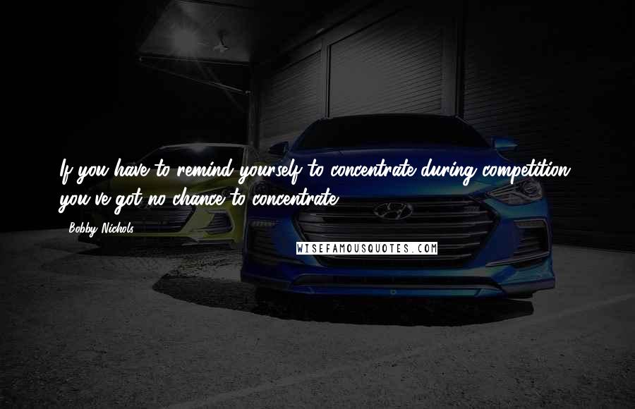 Bobby Nichols Quotes: If you have to remind yourself to concentrate during competition, you've got no chance to concentrate.