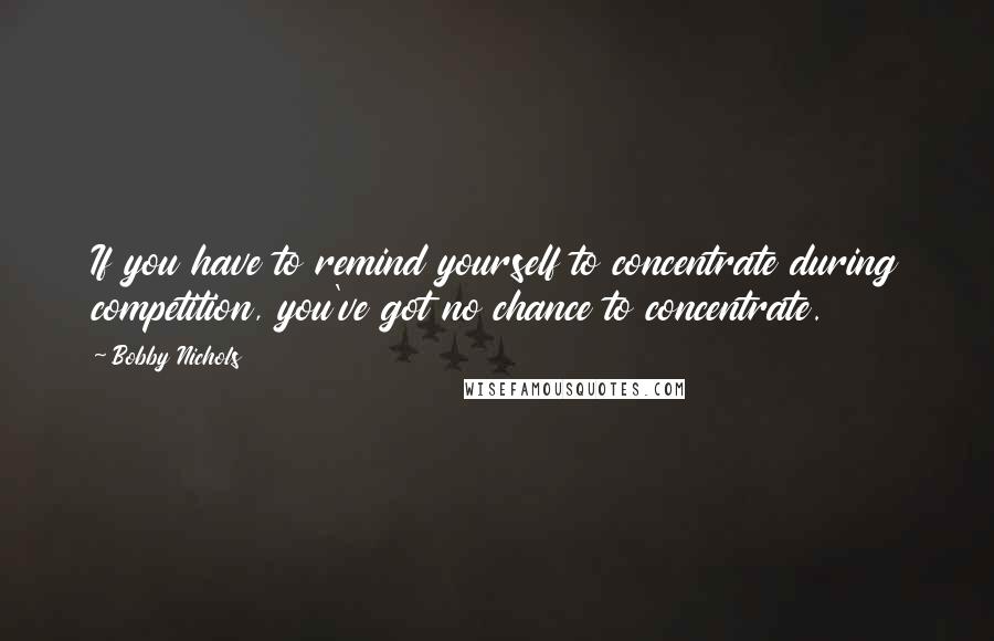 Bobby Nichols Quotes: If you have to remind yourself to concentrate during competition, you've got no chance to concentrate.