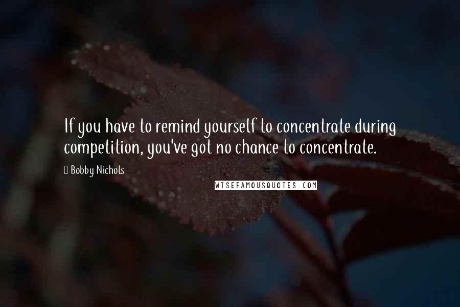 Bobby Nichols Quotes: If you have to remind yourself to concentrate during competition, you've got no chance to concentrate.