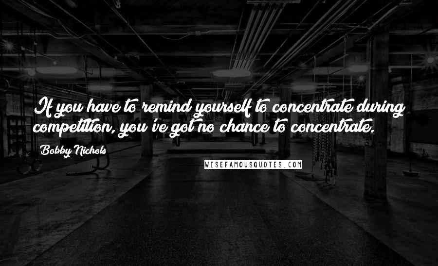 Bobby Nichols Quotes: If you have to remind yourself to concentrate during competition, you've got no chance to concentrate.