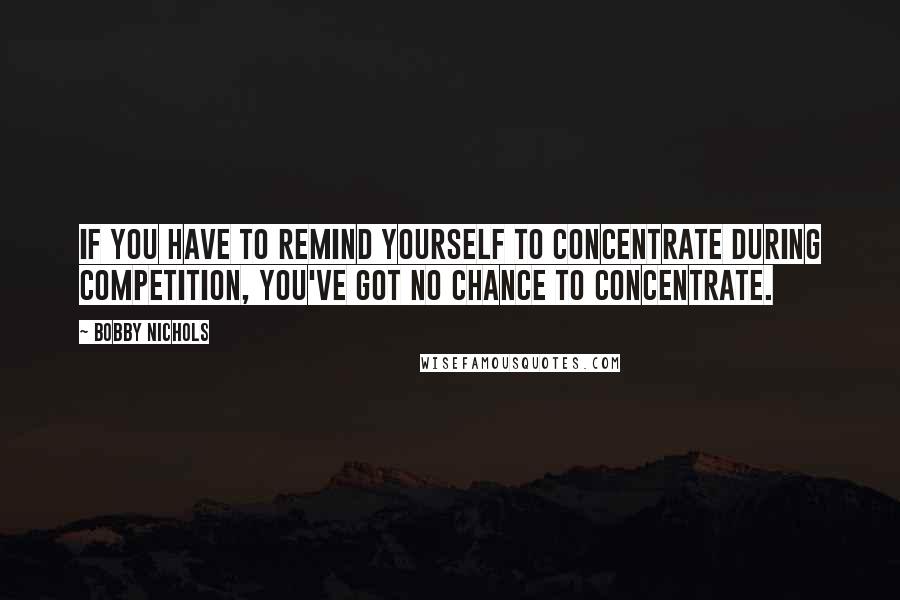 Bobby Nichols Quotes: If you have to remind yourself to concentrate during competition, you've got no chance to concentrate.