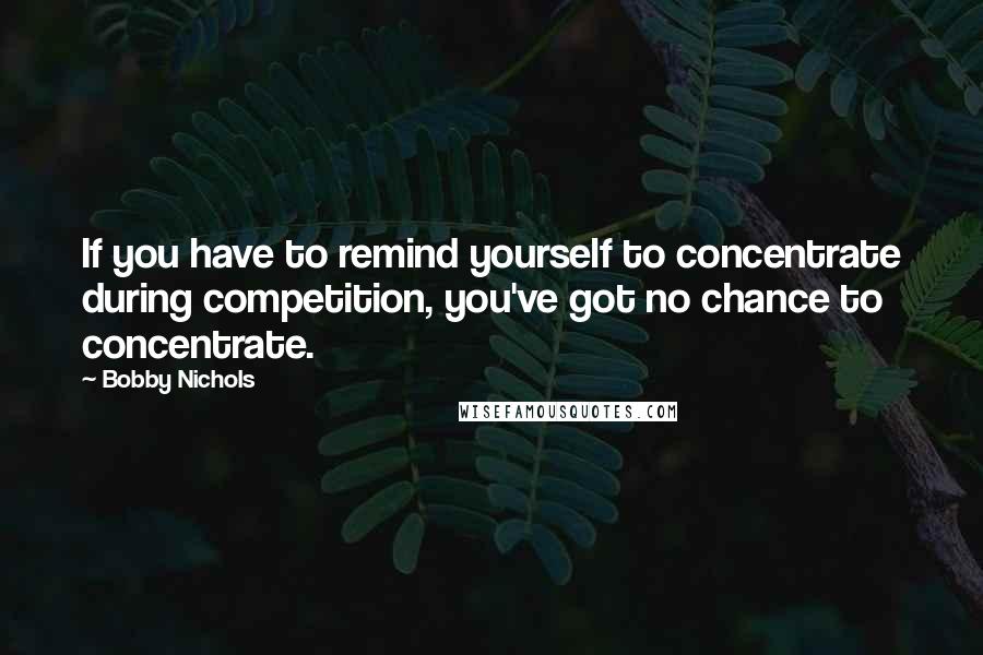 Bobby Nichols Quotes: If you have to remind yourself to concentrate during competition, you've got no chance to concentrate.