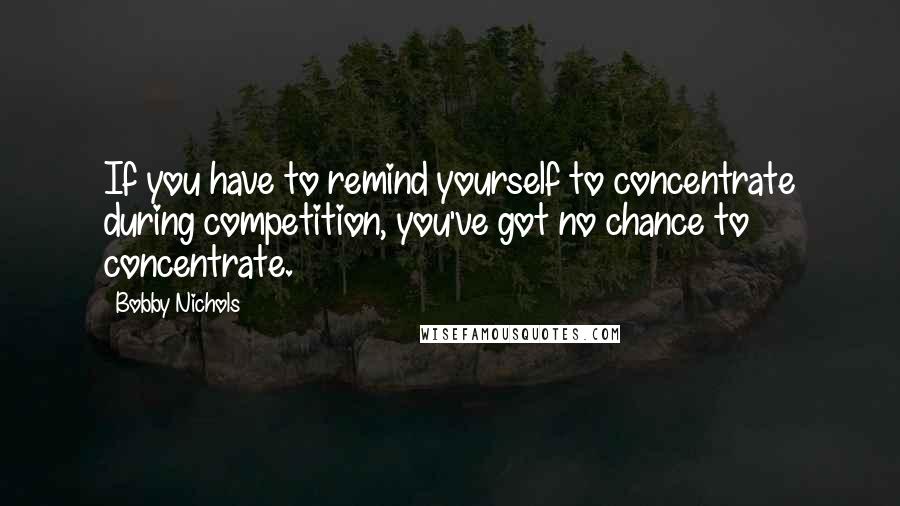 Bobby Nichols Quotes: If you have to remind yourself to concentrate during competition, you've got no chance to concentrate.