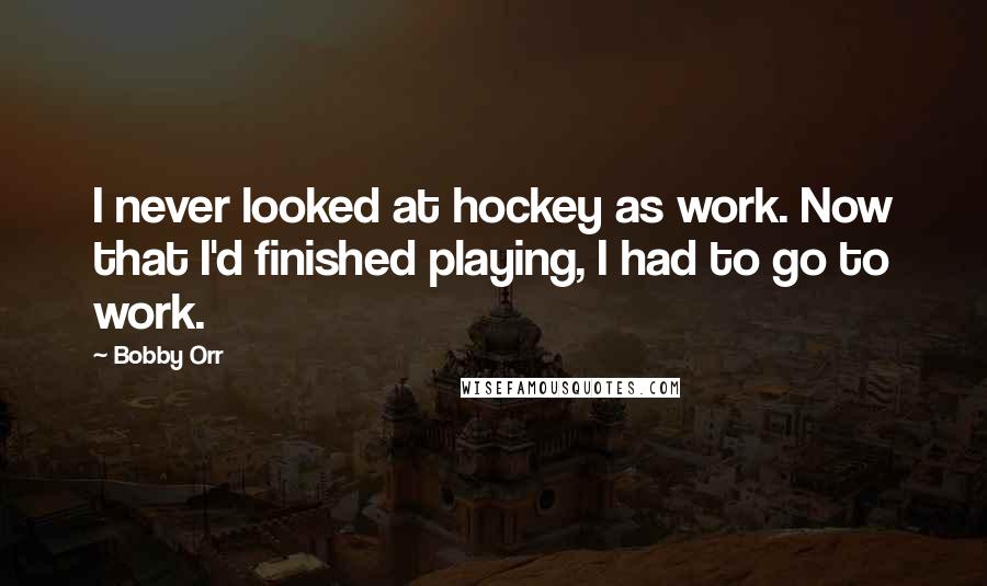 Bobby Orr Quotes: I never looked at hockey as work. Now that I'd finished playing, I had to go to work.