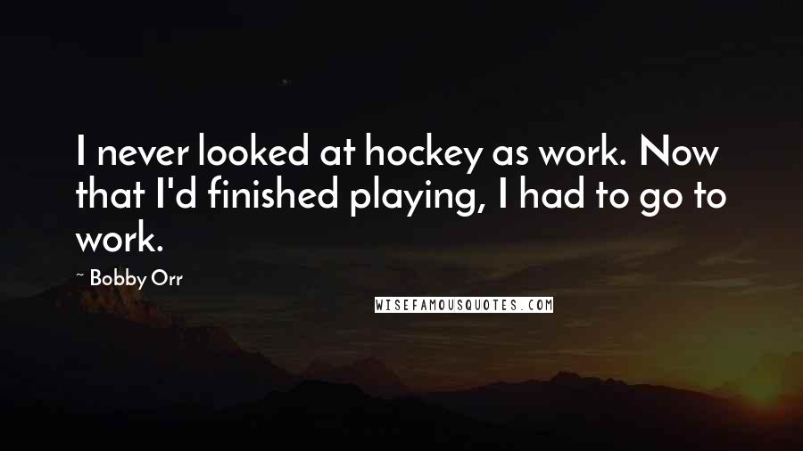 Bobby Orr Quotes: I never looked at hockey as work. Now that I'd finished playing, I had to go to work.