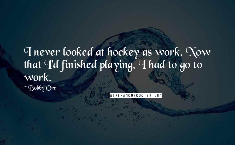 Bobby Orr Quotes: I never looked at hockey as work. Now that I'd finished playing, I had to go to work.