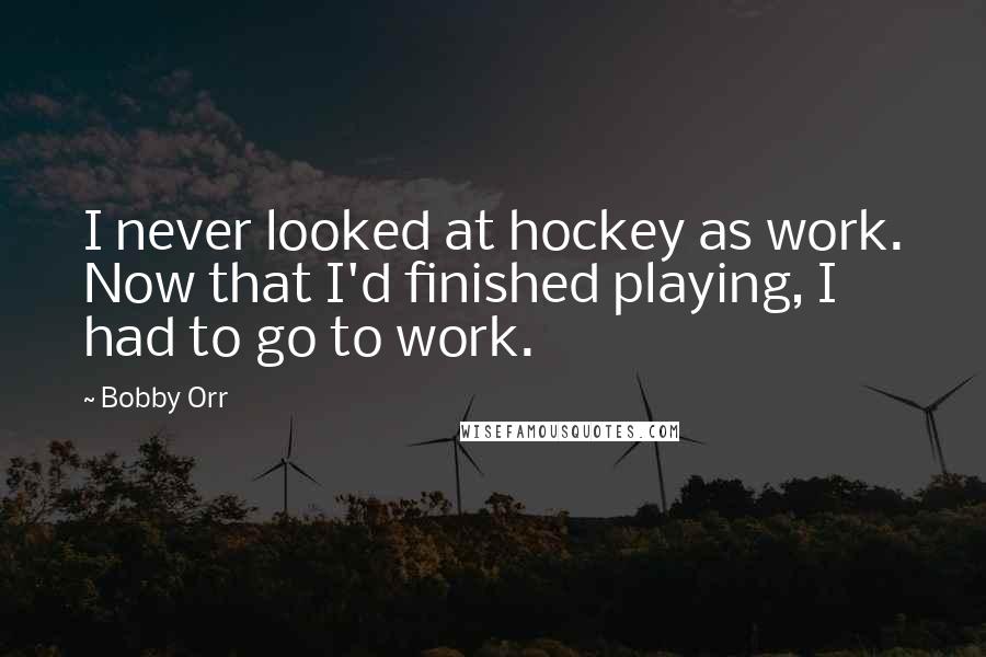 Bobby Orr Quotes: I never looked at hockey as work. Now that I'd finished playing, I had to go to work.