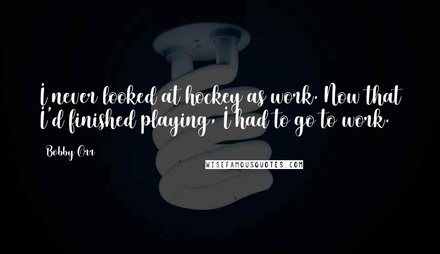 Bobby Orr Quotes: I never looked at hockey as work. Now that I'd finished playing, I had to go to work.