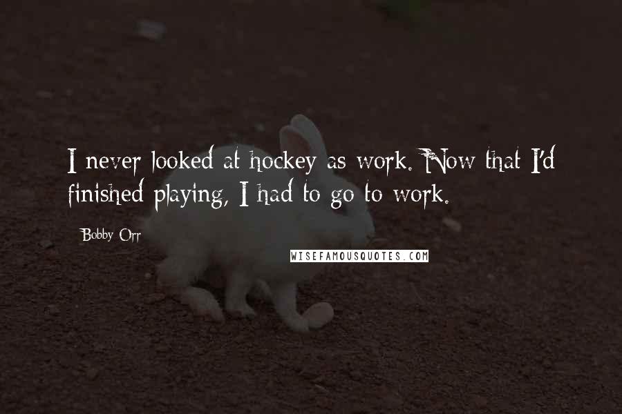 Bobby Orr Quotes: I never looked at hockey as work. Now that I'd finished playing, I had to go to work.