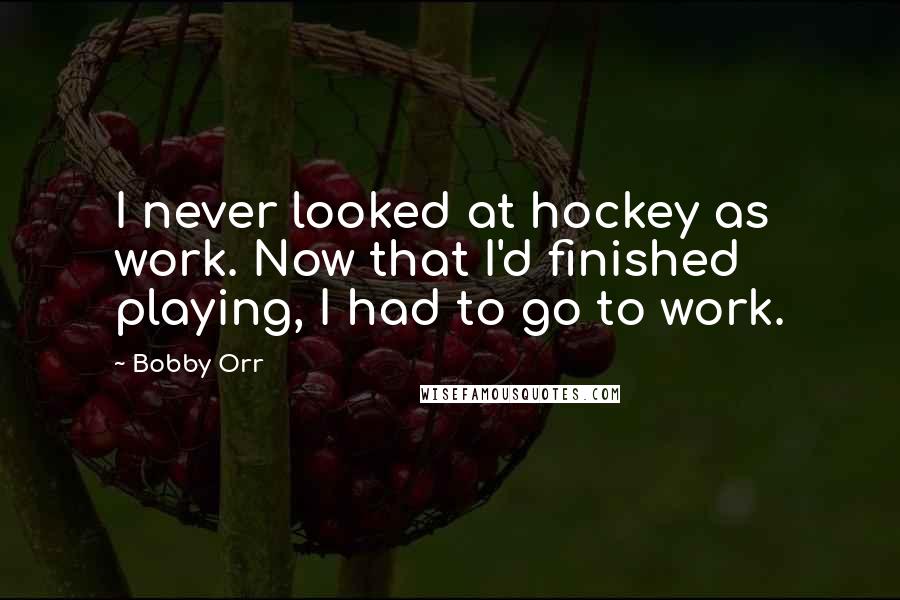 Bobby Orr Quotes: I never looked at hockey as work. Now that I'd finished playing, I had to go to work.