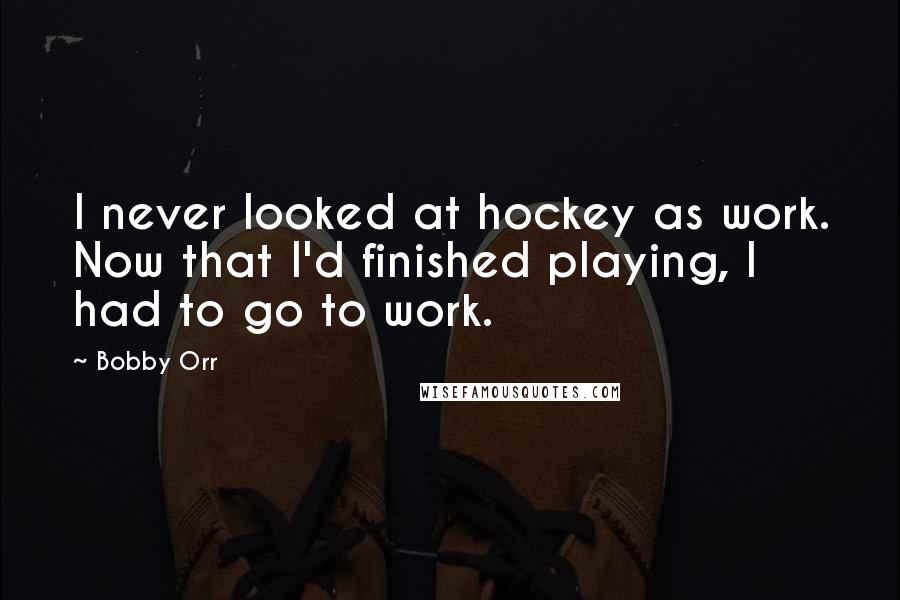 Bobby Orr Quotes: I never looked at hockey as work. Now that I'd finished playing, I had to go to work.