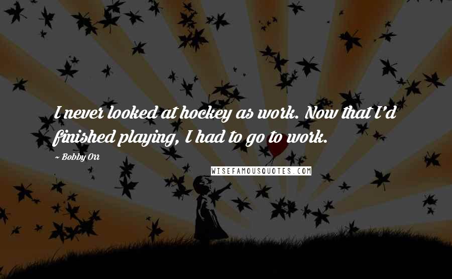 Bobby Orr Quotes: I never looked at hockey as work. Now that I'd finished playing, I had to go to work.