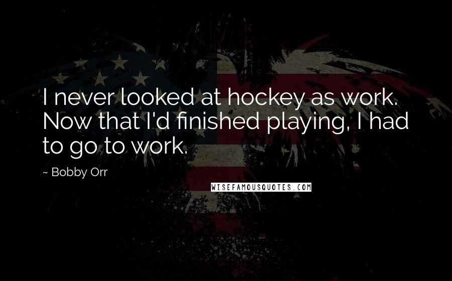 Bobby Orr Quotes: I never looked at hockey as work. Now that I'd finished playing, I had to go to work.