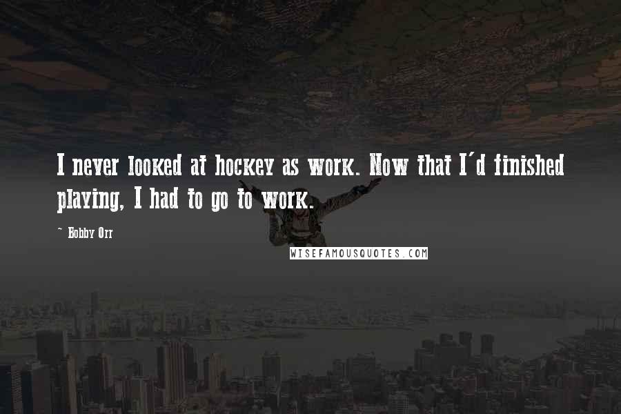 Bobby Orr Quotes: I never looked at hockey as work. Now that I'd finished playing, I had to go to work.