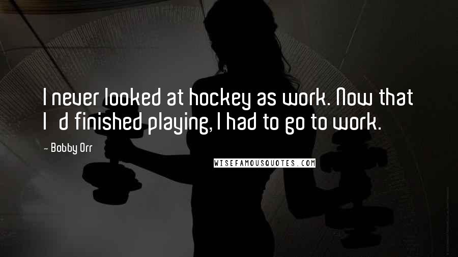 Bobby Orr Quotes: I never looked at hockey as work. Now that I'd finished playing, I had to go to work.