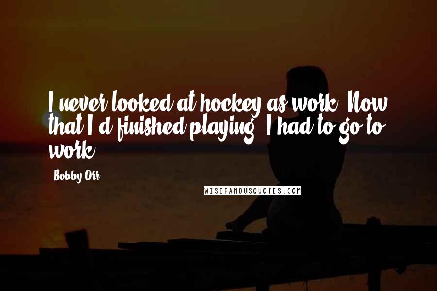 Bobby Orr Quotes: I never looked at hockey as work. Now that I'd finished playing, I had to go to work.