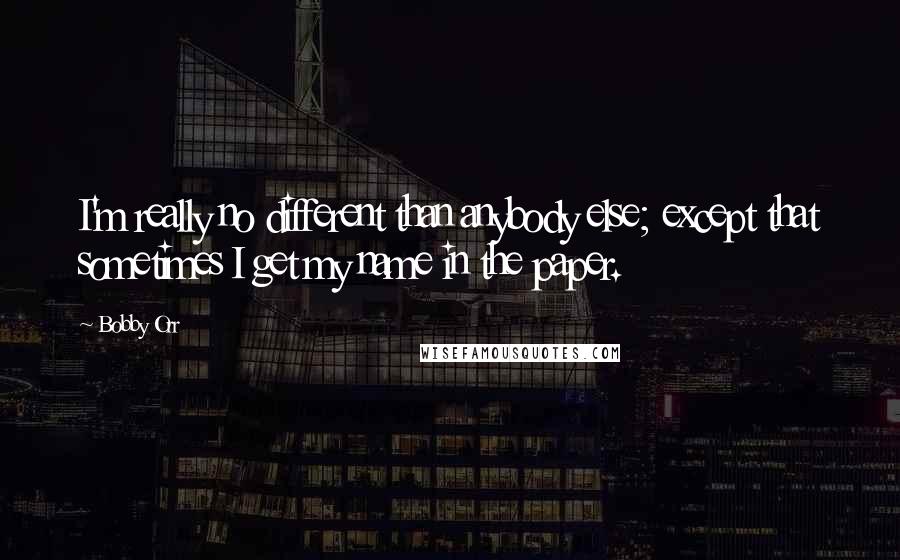 Bobby Orr Quotes: I'm really no different than anybody else; except that sometimes I get my name in the paper.