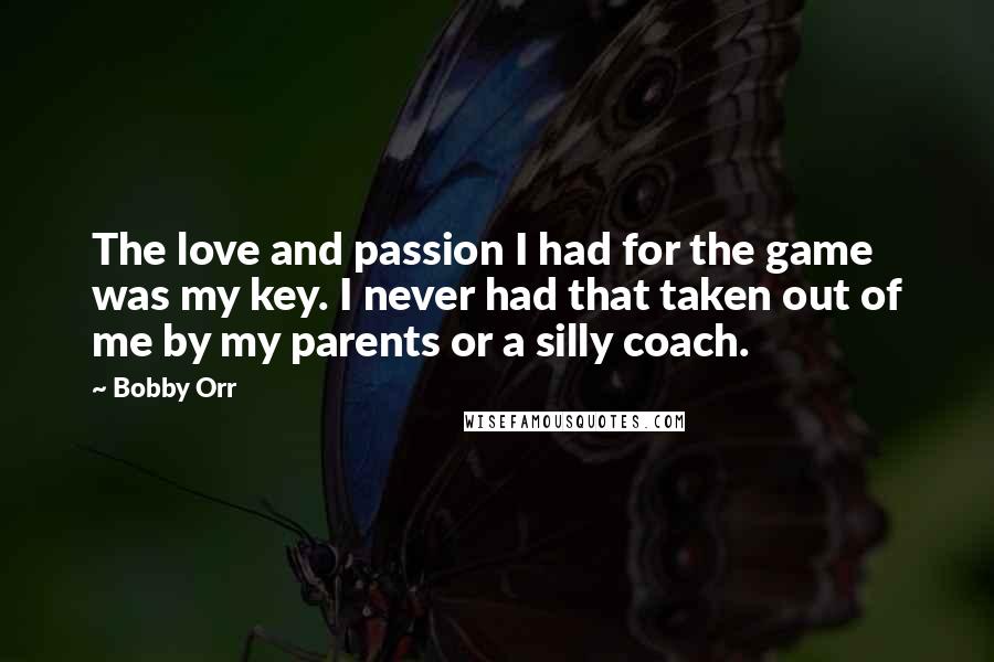 Bobby Orr Quotes: The love and passion I had for the game was my key. I never had that taken out of me by my parents or a silly coach.