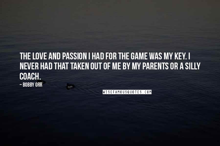 Bobby Orr Quotes: The love and passion I had for the game was my key. I never had that taken out of me by my parents or a silly coach.