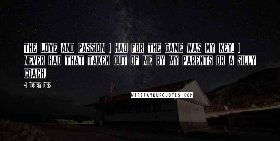 Bobby Orr Quotes: The love and passion I had for the game was my key. I never had that taken out of me by my parents or a silly coach.