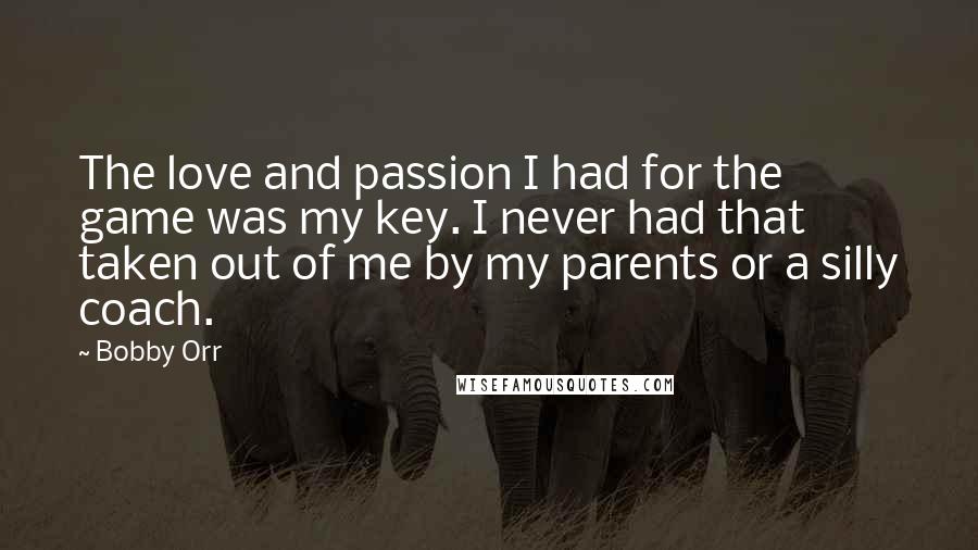 Bobby Orr Quotes: The love and passion I had for the game was my key. I never had that taken out of me by my parents or a silly coach.