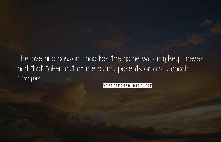 Bobby Orr Quotes: The love and passion I had for the game was my key. I never had that taken out of me by my parents or a silly coach.