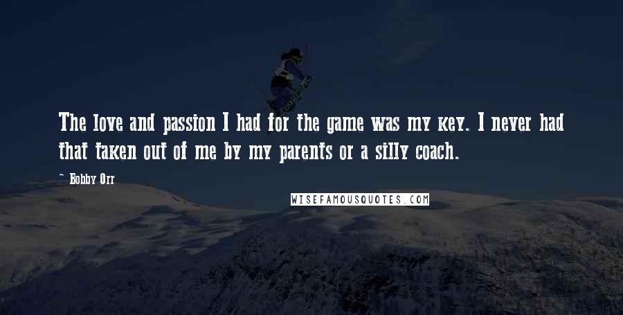 Bobby Orr Quotes: The love and passion I had for the game was my key. I never had that taken out of me by my parents or a silly coach.