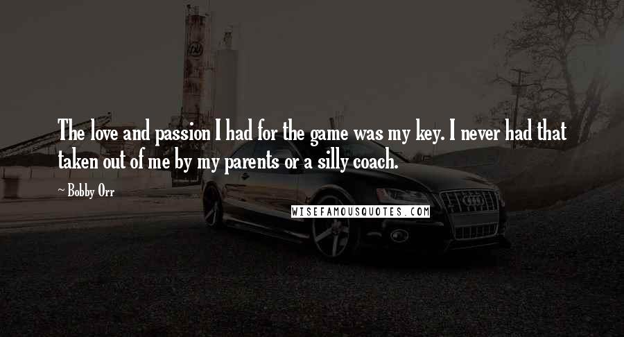 Bobby Orr Quotes: The love and passion I had for the game was my key. I never had that taken out of me by my parents or a silly coach.