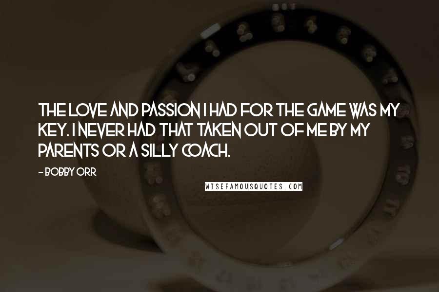 Bobby Orr Quotes: The love and passion I had for the game was my key. I never had that taken out of me by my parents or a silly coach.
