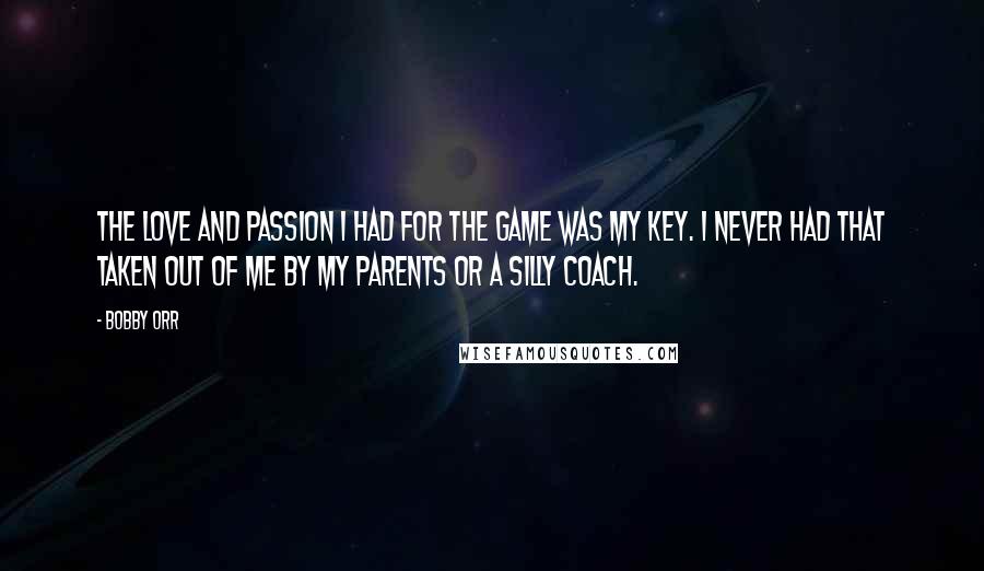 Bobby Orr Quotes: The love and passion I had for the game was my key. I never had that taken out of me by my parents or a silly coach.