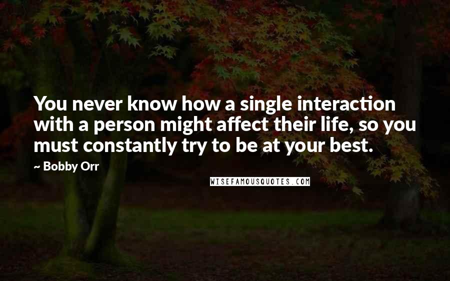 Bobby Orr Quotes: You never know how a single interaction with a person might affect their life, so you must constantly try to be at your best.