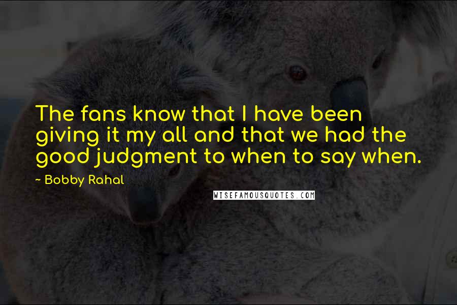 Bobby Rahal Quotes: The fans know that I have been giving it my all and that we had the good judgment to when to say when.