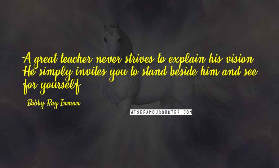 Bobby Ray Inman Quotes: A great teacher never strives to explain his vision. He simply invites you to stand beside him and see for yourself.