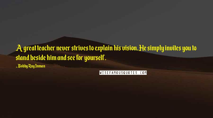 Bobby Ray Inman Quotes: A great teacher never strives to explain his vision. He simply invites you to stand beside him and see for yourself.