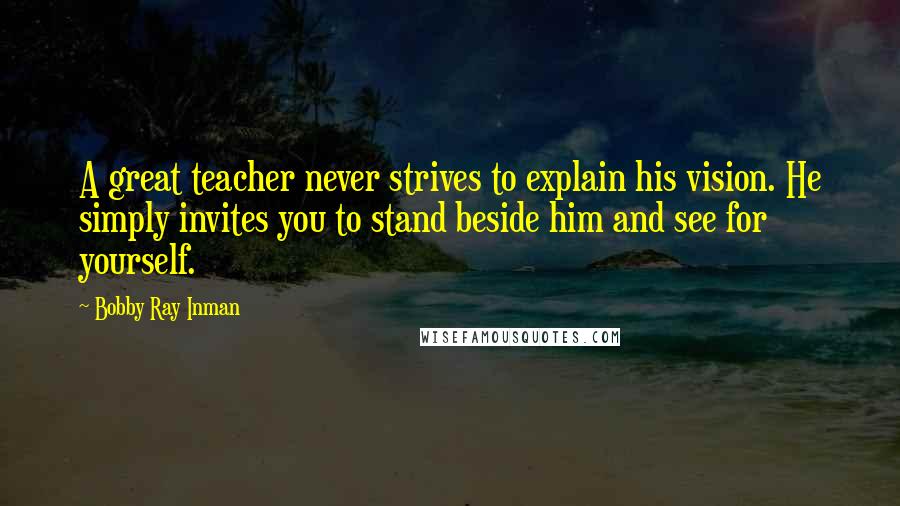 Bobby Ray Inman Quotes: A great teacher never strives to explain his vision. He simply invites you to stand beside him and see for yourself.