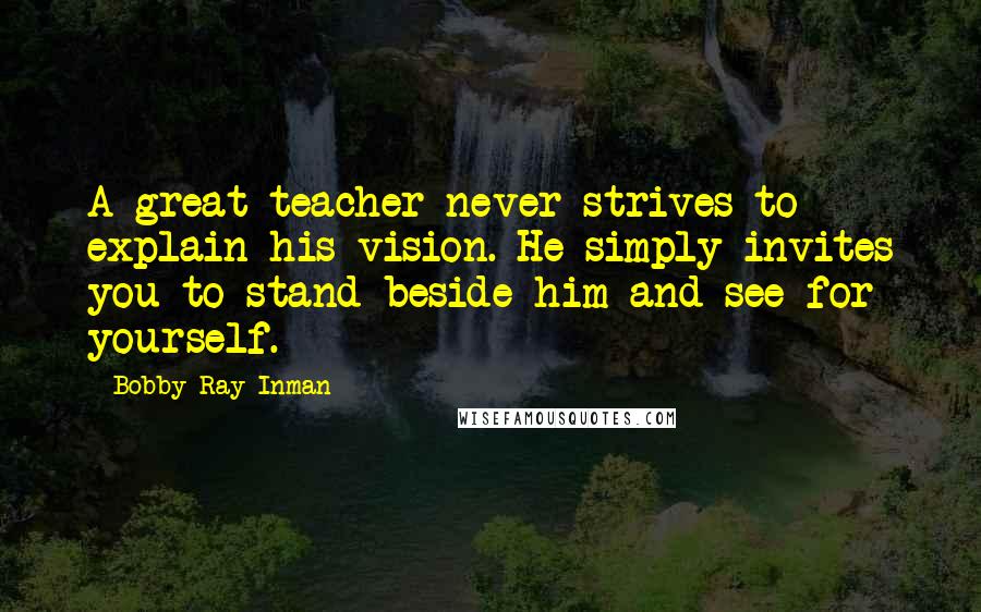 Bobby Ray Inman Quotes: A great teacher never strives to explain his vision. He simply invites you to stand beside him and see for yourself.