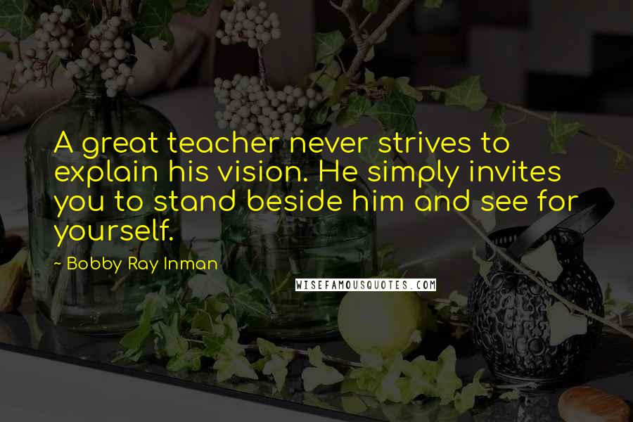 Bobby Ray Inman Quotes: A great teacher never strives to explain his vision. He simply invites you to stand beside him and see for yourself.