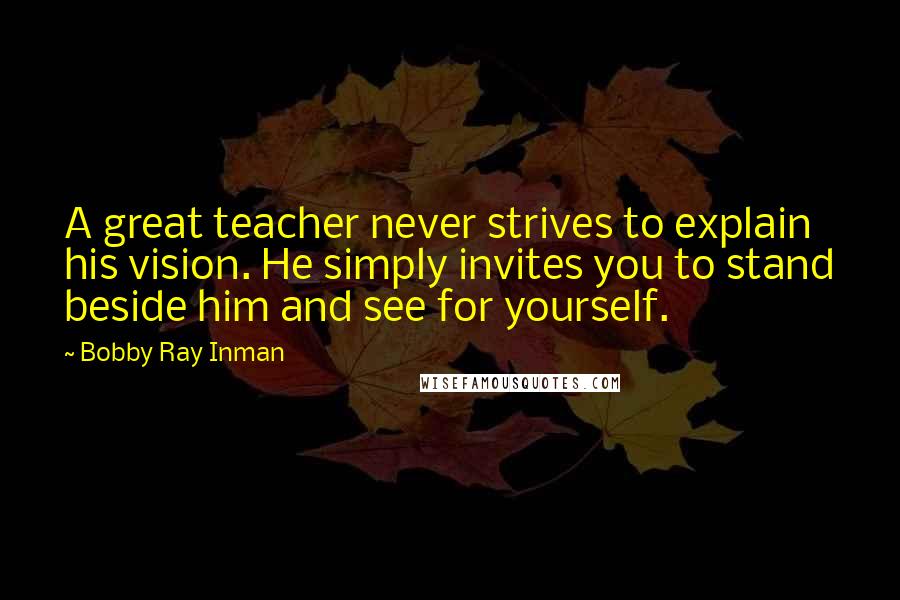 Bobby Ray Inman Quotes: A great teacher never strives to explain his vision. He simply invites you to stand beside him and see for yourself.